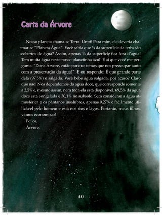 Carta da Árvore

   Nosso planeta chama-se Terra. Unpf! Para mim, ele deveria cha-
mar-se “Planeta Água”. Você sabia que ¾ da superfície da terra são
cobertos de água? Assim, apenas ¼ da superfície fica fora d’agua!
Tem muita água neste nosso planetinha azul! É aí que você me per-
gunta: “Dona Árvore, então por que temos que nos preocupar tanto
com a preservação da água?”. E eu respondo: É que grande parte
dela (97,5%) é salgada. Você bebe água salgada, por acaso? Claro
que não! Nós dependemos da água doce, que corresponde somente
a 2,5% e, mesmo assim, nem toda ela está disponível. 69,5% da água
doce está congelada e 30,1% no subsolo. Sem considerar a água at-
mosférica e os pântanos insalubres, apenas 0,27% é facilmente uti-
lizável pelo homem e está nos rios e lagos. Portanto, meus filhos,
vamos economizar!
  Beijos,
  Árvore.




                               40
 