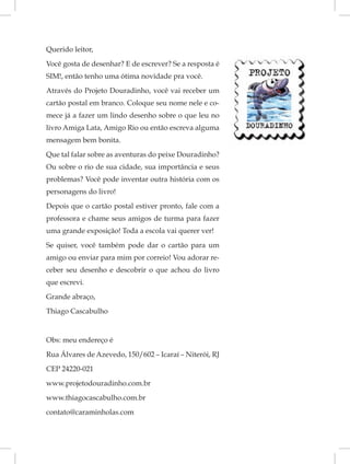Querido leitor,
Você gosta de desenhar? E de escrever? Se a resposta é
SIM!, então tenho uma ótima novidade pra você.
Através do Projeto Douradinho, você vai receber um
cartão postal em branco. Coloque seu nome nele e co-
mece já a fazer um lindo desenho sobre o que leu no
livro Amiga Lata, Amigo Rio ou então escreva alguma
mensagem bem bonita.
Que tal falar sobre as aventuras do peixe Douradinho?
Ou sobre o rio de sua cidade, sua importância e seus
problemas? Você pode inventar outra história com os
personagens do livro!
Depois que o cartão postal estiver pronto, fale com a
professora e chame seus amigos de turma para fazer
uma grande exposição! Toda a escola vai querer ver!
Se quiser, você também pode dar o cartão para um
amigo ou enviar para mim por correio! Vou adorar re-
ceber seu desenho e descobrir o que achou do livro
que escrevi.
Grande abraço,
Thiago Cascabulho


Obs: meu endereço é
Rua Álvares de Azevedo, 150/602 – Icaraí – Niterói, RJ
CEP 24220-021
www.projetodouradinho.com.br
www.thiagocascabulho.com.br
contato@caraminholas.com
 