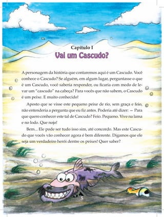 Capítulo I
                   Vai um Cascudo?

A personagem da história que contaremos aqui é um Cascudo. Você
conhece o Cascudo? Se alguém, em algum lugar, perguntasse o que
é um Cascudo, você saberia responder, ou ficaria com medo de le-
var um “cascudo” na cabeça? Para vocês que não sabem, o Cascudo
é um peixe. E muito conhecido!
   Aposto que se visse este pequeno peixe de rio, sem graça e feio,
não entenderia a pergunta que eu fiz antes. Poderia até dizer: — Para
que quero conhecer este tal de Cascudo? Feio. Pequeno. Vive na lama
e no lodo. Que nojo!
   Bem... Ele pode ser tudo isso sim, até concordo. Mas este Cascu-
do que vocês vão conhecer agora é bem diferente. Digamos que ele
seja um verdadeiro herói dentre os peixes! Quer saber?




                                 5
 