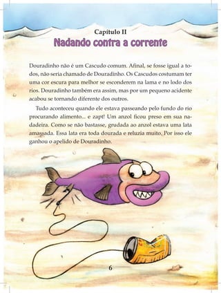 Capítulo II
          Nadando contra a corrente

Douradinho não é um Cascudo comum. Afinal, se fosse igual a to-
dos, não seria chamado de Douradinho. Os Cascudos costumam ter
uma cor escura para melhor se esconderem na lama e no lodo dos
rios. Douradinho também era assim, mas por um pequeno acidente
acabou se tornando diferente dos outros.
  Tudo aconteceu quando ele estava passeando pelo fundo do rio
procurando alimento... e zapt! Um anzol ficou preso em sua na-
dadeira. Como se não bastasse, grudada ao anzol estava uma lata
amassada. Essa lata era toda dourada e reluzia muito. Por isso ele
ganhou o apelido de Douradinho.




                                6
 
