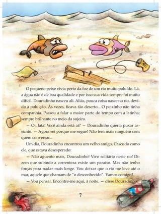 O pequeno peixe vivia perto da foz de um rio muito poluído. Lá,
a água não é de boa qualidade e por isso sua vida sempre foi muito
difícil. Douradinho nasceu ali. Aliás, pouca coisa nasce no rio, devi-
do à poluição. Às vezes, ficava tão deserto... O peixinho não tinha
companhia. Passou a falar a maior parte do tempo com a latinha;
sempre brilhante no meio da sujeira.
  — Oi, lata! Você ainda está aí? — Douradinho queria puxar as-
sunto. — Agora sei porque me segue! Não tem mais ninguém com
quem conversar...
   Um dia, Douradinho encontrou um velho amigo, Cascudo como
ele, que estava desesperado:
   — Não aguento mais, Douradinho! Vivo solitário neste rio! Di-
zem que subindo a correnteza existe um paraíso. Mas não tenho
forças para nadar mais longe. Vou deixar que o rio me leve até o
mar, aquele que chamam de “o desconhecido”. Vamos comigo?
  — Vou pensar. Encontre-me aqui, à noite. — disse Douradinho.


                                  7
 