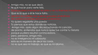 

















Amiga mía, no se que decir,
Ni qué hacer para verte feliz.
Ojala pudiera mandar en el alma o en la libertad,(metafora)
Que es lo que a él le hace falta,
Llenarte los bolsillos de guerras ganadas,(metafora)
De sueños e ilusiones renovadas.(metafora)
Yo quiero regalarte una poesía;
Tú piensas que estoy dando las noticias.
Amiga mía, ojala algún día escuchando mi canción,
de pronto, entiendas que nunca quise fue contar tu historia
porque pudiera resultar conmovedora.
pero, perdona, amiga mía,
no es inteligencia mi sabiduría;
esta es mi manera de decir las cosas.
no es que sea mi trabajo, es que es mi idioma.

 