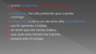 (coro): Amiga mía, princesa de un cuento
infinito. (metfora)
 amiga mía, tan sólo pretendo que cuentes
conmigo.
 amiga mía, a ver si uno de estos días, (paralelismo)
 por fin aprendo a hablar
 sin tener que dar tantos rodeos,
 que toda esta historia me importa
 porque eres mi amiga.


 