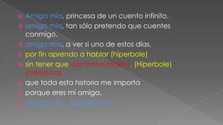 Amiga mía, princesa de un cuento infinito.
 amiga mía, tan sólo pretendo que cuentes
conmigo.
 amiga mía, a ver si uno de estos días,
 por fin aprendo a hablar (hiperbole)
 sin tener que dar tantos rodeos, (Hiperbole)
(metafora)
 que toda esta historia me importa
 porque eres mi amiga.
 amiga mía... (paralelismo)


 