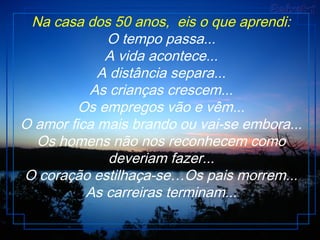 Na casa dos 50 anos,  eis o que aprendi:
O tempo passa...
A vida acontece...
A distância separa...
As crianças crescem...
Os empregos vão e vêm...
O amor fica mais brando ou vai-se embora...
Os homens não nos reconhecem como
deveriam fazer...
O coração estilhaça-se…Os pais morrem...
As carreiras terminam...
 