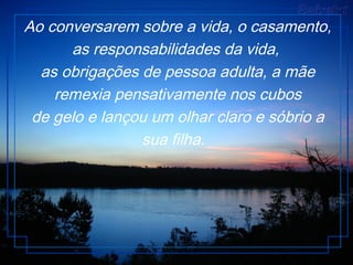 Ao conversarem sobre a vida, o casamento,
as responsabilidades da vida,
as obrigações de pessoa adulta, a mãe
remexia pensativamente nos cubos
de gelo e lançou um olhar claro e sóbrio a
sua filha.
 
