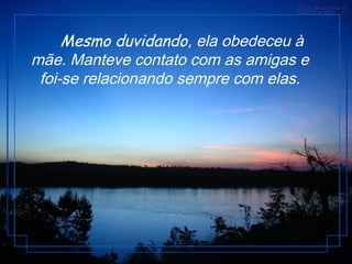      Mesmo duvidando, ela obedeceu à
mãe. Manteve contato com as amigas e
foi-se relacionando sempre com elas.
 