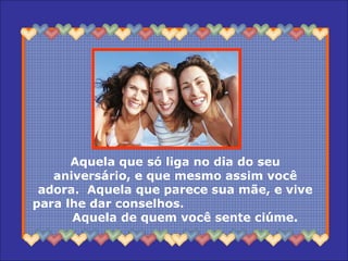 Aquela que só liga no dia do seu
aniversário, e que mesmo assim você
adora. Aquela que parece sua mãe, e vive
para lhe dar conselhos.
Aquela de quem você sente ciúme.
 