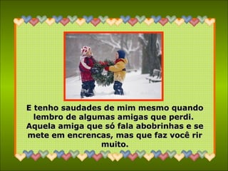 E tenho saudades de mim mesmo quandoE tenho saudades de mim mesmo quando
lembro de algumas amigas que perdi.lembro de algumas amigas que perdi.
Aquela amiga que só fala abobrinhas e seAquela amiga que só fala abobrinhas e se
mete em encrencas, mas que faz você rirmete em encrencas, mas que faz você rir
muito.muito.
 