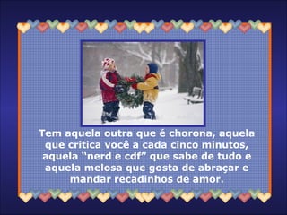 Tem aquela outra que é chorona, aquela
que critica você a cada cinco minutos,
aquela “nerd e cdf” que sabe de tudo e
aquela melosa que gosta de abraçar e
mandar recadinhos de amor.
 