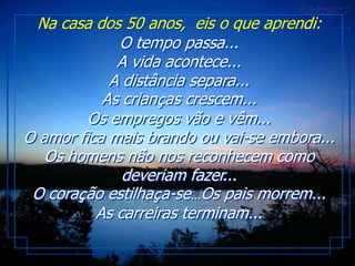 Na casa dos 50 anos, eis o que aprendi:
             O tempo passa...
             A vida acontece...
            A distância separa...
           As crianças crescem...
         Os empregos vão e vêm...
O amor fica mais brando ou vai-se embora...
   Os homens não nos reconhecem como
              deveriam fazer...
 O coração estilhaça-se…Os pais morrem...
          As carreiras terminam...
 