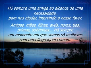 Há sempre uma amiga ao alcance de uma
             necessidade,
para nos ajudar, intervindo a nosso favor.
 Amigas, mães, filhas, avós, noras, tias,
    primas, sobrinhas... Há sempre
um momento em que somos só mulheres
     com uma linguagem comum.
 