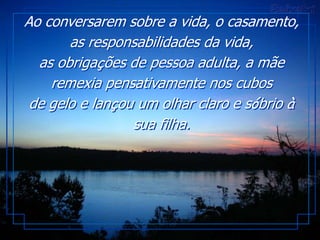 Ao conversarem sobre a vida, o casamento,
       as responsabilidades da vida,
  as obrigações de pessoa adulta, a mãe
    remexia pensativamente nos cubos
 de gelo e lançou um olhar claro e sóbrio à
                 sua filha.
 