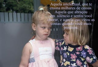 Aquela intelectual, que te ensina milhares de coisas. Aquela que abraçou em  silêncio e sentiu você chorar, e aquela que virou as costas quando você mais precisou. 