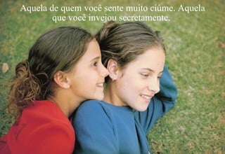 Aquela de quem você sente muito ciúme. Aquela que você invejou secretamente.  