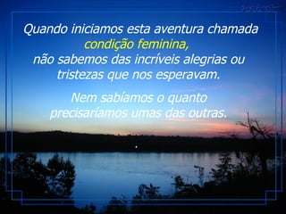 Quando iniciamos esta aventura chamada  condição feminina,   não sabemos das incríveis alegrias ou tristezas que nos esperavam. Nem sabíamos o quanto precisaríamos umas das outras. .  