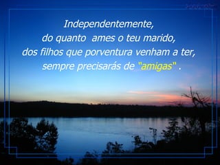 Independentemente,  do quanto  ames o teu marido,  dos filhos que porventura venham a ter,   sempre precisarás de  “amigas“  . 