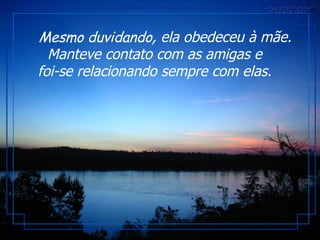       Mesmo duvidando , ela obedeceu à mãe. Manteve contato com as amigas e foi-se relacionando sempre com elas. 