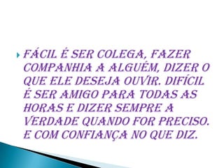  Fácilé ser colega, fazer
 companhia a alguém, dizer o
 que ele deseja ouvir. Difícil
 é ser amigo para todas as
 horas e dizer sempre a
 verdade quando for preciso.
 E com confiança no que diz.
 