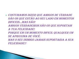    Costumamos dizer que amigos de verdade
    são os que estão ao seu lado em momentos
    dificeis...Mas não!
    Amigos verdadeiros são os que suportam
    a tua felicidade!
    Porque em um momento dificil qualquer um
    se aproxima de você.
    Mas o seu inimigo jamais suportaria a sua
    felicidade!!
 