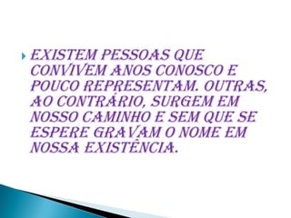  Existem
        pessoas que
convivem anos conosco e
pouco representam. Outras,
ao contrário, surgem em
nosso caminho e sem que se
espere gravam o nome em
nossa existência.
 