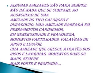    Algumas amizades são para sempre.
    Não há nada que se compare ao
    aconchego de uma
    amizade do tipo caloroso e
    duradouro. Uma amizade baseada em
    pensamentos carinhosos,
    em generosidade e franqueza,
    momentos partilhados, palavras de
    apoio e louvor.
    Uma amizade que cresce através dos
    risos e lágrimas, momentos bons ou
    maus, sempre
    mais forte e profunda...
 