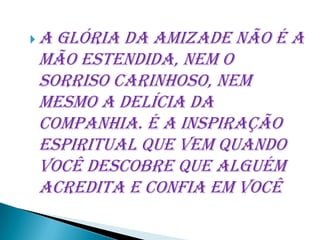 Aglória da amizade não é a
mão estendida, nem o
sorriso carinhoso, nem
mesmo a delícia da
companhia. É a inspiração
espiritual que vem quando
você descobre que alguém
acredita e confia em você
 