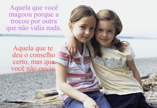 Aquela que você magoou porque a trocou por outra que não valia nada.   Aquela que te  deu o conselho certo, mas que você não ouviu. 