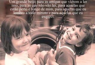 Um grande beijo para as amigas que vierem a ler isso, para as que não vão ler, para aquelas que estão perto e longe de mim, para aquelas que eu lembro a todo minuto e para aquelas que eu esqueci. 