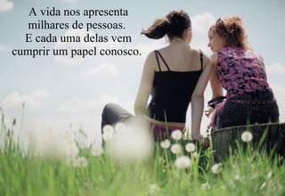 A vida nos apresenta milhares de pessoas.  E cada uma delas vem cumprir um papel conosco.  