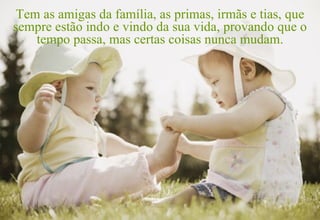 Tem as amigas da família, as primas, irmãs e tias, que sempre estão indo e vindo da sua vida, provando que o tempo passa, mas certas coisas nunca mudam. 