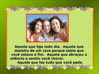 Aquela que liga todo dia. Aquela queAquela que liga todo dia. Aquela que
desistiu de um cara porque sabia quedesistiu de um cara porque sabia que
você estava a fim. Aquela que abraçou ovocê estava a fim. Aquela que abraçou o
silêncio e sentiu você chorar.silêncio e sentiu você chorar.
Aquela que faz tudo que você pede.Aquela que faz tudo que você pede.
 