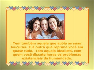 Tem também aquela que apóia as suas
loucuras. E a outra que reprime você em
quase tudo. Tem aquela idealista, com
quem você discute horas os problemas
existenciais da humanidade.
 