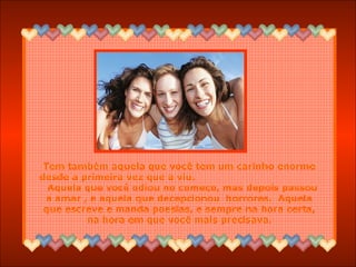 Tem também aquela que você tem um carinho enorme
desde a primeira vez que a viu.
Aquela que você odiou no começo, mas depois passou
a amar , e aquela que decepcionou horrores. Aquela
que escreve e manda poesias, e sempre na hora certa,
na hora em que você mais precisava.
 
