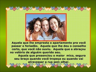 Aquela que lhe empresta o apartamento pra vocêAquela que lhe empresta o apartamento pra você
passar o feriadão. Aquela que lhe deu o conselhopassar o feriadão. Aquela que lhe deu o conselho
certo, que você não ouviu. Aquela que a abraçoucerto, que você não ouviu. Aquela que a abraçou
no velório de alguém querido seu.no velório de alguém querido seu.
Aquela que presenciou o maior mico, seguraAquela que presenciou o maior mico, segura
seu braço quando você tropeça ou quando vaiseu braço quando você tropeça ou quando vai
atravessar a rua sem olhar.atravessar a rua sem olhar.
 
