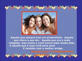 Aquela que sempre traz um presentinho. Aquela
que chora a sua dor. Aquela que era a mais
chegada, mas sumiu e você nunca mais soube dela.
E aquela que é uma irmã para você.
E também tem a melhor amiga,
“aquela que é simplesmente
aquela”.
 