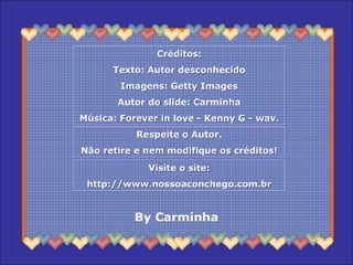 Créditos:
Texto: Autor desconhecido
Imagens: Getty Images
Autor do slide: Carminha
Música: Forever in love - Kenny G - wav.
Créditos:
Texto: Autor desconhecido
Imagens: Getty Images
Autor do slide: Carminha
Música: Forever in love - Kenny G - wav.
Respeite o Autor.
Não retire e nem modifique os créditos!
Respeite o Autor.
Não retire e nem modifique os créditos!
Visite o site:
http://www.nossoaconchego.com.br
Visite o site:
http://www.nossoaconchego.com.br
By Carminha
 