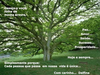 Paz...
Amor...
Saúde...
Sucesso...
Prosperidade...
Simplesmente porque:
Cada pessoa que passa em nossa vida é única…
Com carinho… Delfina
Desejo a você,
folha da
minha árvore,
Hoje e sempre...
 