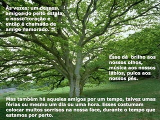 Mas também há aqueles amigos por um tempo, talvez umas
férias ou mesmo um dia ou uma hora. Esses costumam
colocar muitos sorrisos na nossa face, durante o tempo que
estamos por perto.
Esse dá brilho aos
nossos olhos,
música aos nossos
lábios, pulos aos
nossos pés.
Às vezes, um desses
amigos do peito estala
o nosso coração e
então é chamado de
amigo namorado.
 