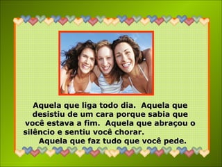 Aquela que liga todo dia.  Aquela que desistiu de um cara porque sabia que você estava a fim.  Aquela que abraçou o silêncio e sentiu você chorar.  Aquela que faz tudo que você pede. 