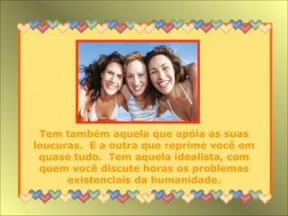 Tem também aquela que apóia as suas loucuras.  E a outra que reprime você em quase tudo.  Tem aquela idealista, com quem você discute horas os problemas existenciais da humanidade. 