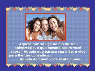 Aquela que só liga no dia do seu aniversário, e que mesmo assim você adora.  Aquela que parece sua mãe, e vive para lhe dar conselhos.  Aquela de quem você sente ciúme.  