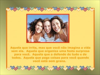 Aquela que irrita, mas que você não imagina a vida sem ela.  Aquela que organiza uma festa surpresa para você.  Aquela que a defende de tudo e de todos.  Aquela que paga coisas para você quando você está sem grana.  