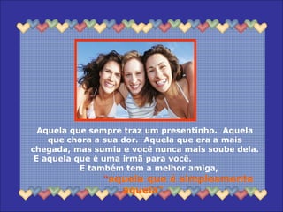 Aquela que sempre traz um presentinho.  Aquela que chora a sua dor.  Aquela que era a mais chegada, mas sumiu e você nunca mais soube dela.  E aquela que é uma irmã para você.  E também tem a melhor amiga,  “ aquela que é simplesmente aquela”. 