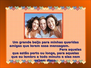 Um grande beijo para minhas queridas amigas que lerem essa mensagem.  Para aquelas que estão perto ou longe, para aquelas que eu lembro a todo minuto e elas nem sabem disso. 