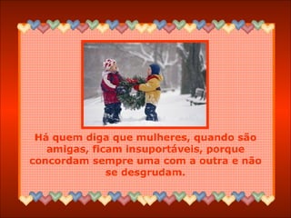 Há quem diga que mulheres, quando são amigas, ficam insuportáveis, porque concordam sempre uma com a outra e não se desgrudam. 