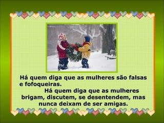 Há quem diga que as mulheres são falsas e fofoqueiras.  Há quem diga que as mulheres brigam, discutem, se desentendem, mas nunca deixam de ser amigas. 