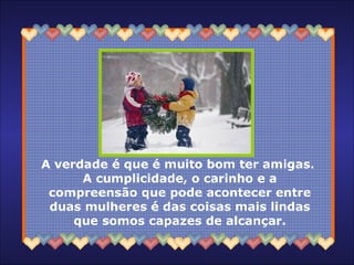 A verdade é que é muito bom ter amigas.  A cumplicidade, o carinho e a compreensão que pode acontecer entre duas mulheres é das coisas mais lindas que somos capazes de alcançar. 