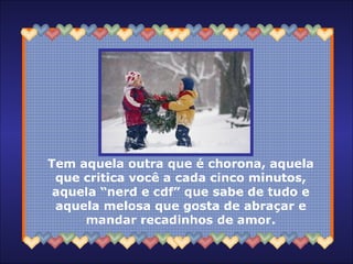 Tem aquela outra que é chorona, aquela que critica você a cada cinco minutos, aquela “nerd e cdf” que sabe de tudo e aquela melosa que gosta de abraçar e mandar recadinhos de amor. 
