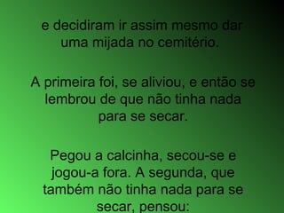 e decidiram ir assim mesmo dar
uma mijada no cemitério.
A primeira foi, se aliviou, e então se
lembrou de que não tinha nada
para se secar.
Pegou a calcinha, secou-se e
jogou-a fora. A segunda, que
também não tinha nada para se
secar, pensou:
 